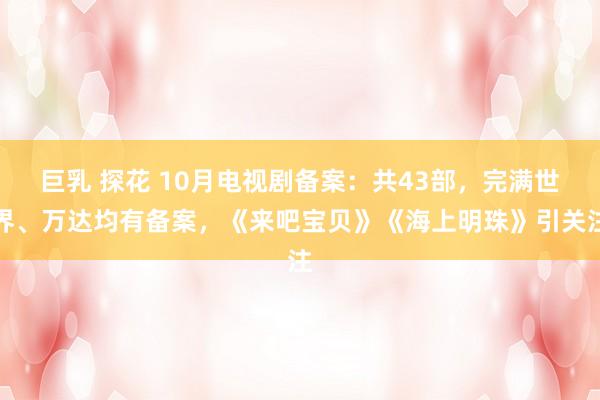 巨乳 探花 10月电视剧备案：共43部，完满世界、万达均有备案，《来吧宝贝》《海上明珠》引关注