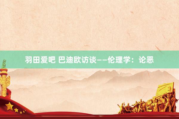 羽田爱吧 巴迪欧访谈——伦理学：论恶