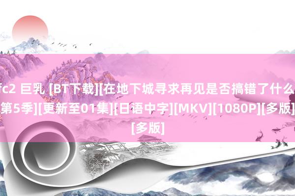 fc2 巨乳 [BT下载][在地下城寻求再见是否搞错了什么 第5季][更新至01集][日语中字][MKV][1080P][多版]