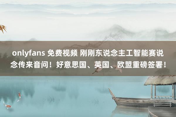 onlyfans 免费视频 刚刚东说念主工智能赛说念传来音问！好意思国、英国、欧盟重磅签署！