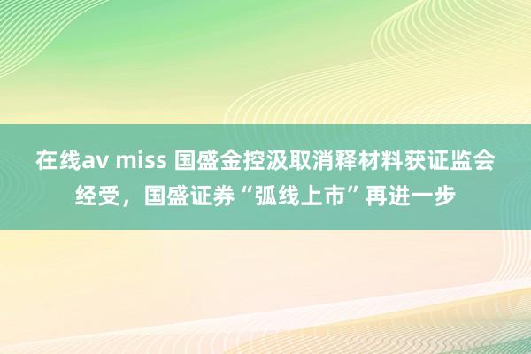 在线av miss 国盛金控汲取消释材料获证监会经受，国盛证券“弧线上市”再进一步