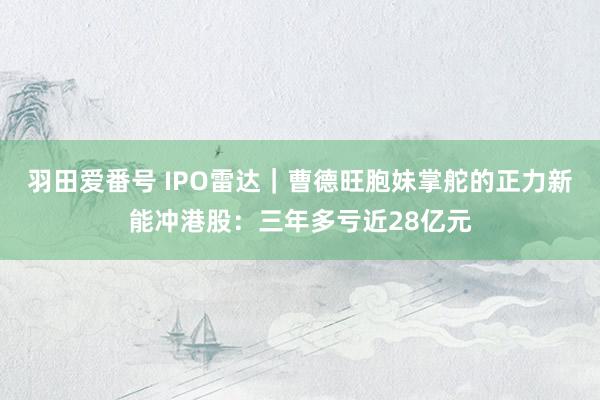 羽田爱番号 IPO雷达｜曹德旺胞妹掌舵的正力新能冲港股：三年多亏近28亿元