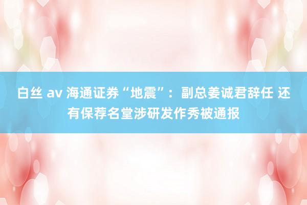 白丝 av 海通证券“地震”：副总姜诚君辞任 还有保荐名堂涉研发作秀被通报