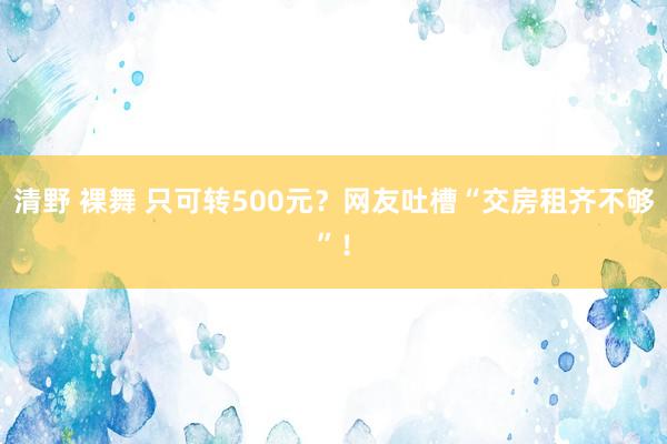 清野 裸舞 只可转500元？网友吐槽“交房租齐不够”！