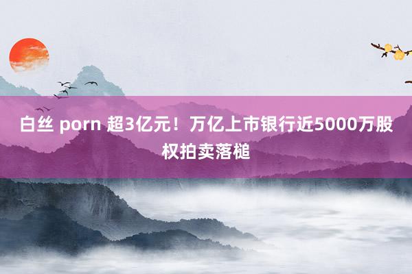 白丝 porn 超3亿元！万亿上市银行近5000万股权拍卖落槌