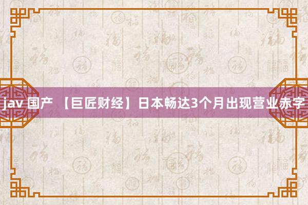 jav 国产 【巨匠财经】日本畅达3个月出现营业赤字