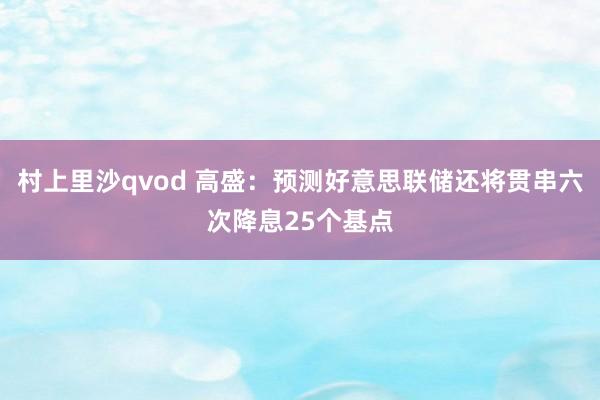 村上里沙qvod 高盛：预测好意思联储还将贯串六次降息25个基点