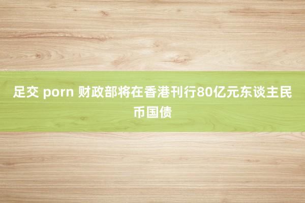 足交 porn 财政部将在香港刊行80亿元东谈主民币国债