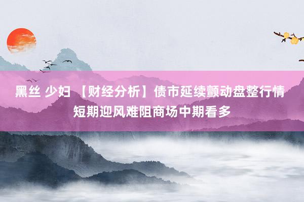 黑丝 少妇 【财经分析】债市延续颤动盘整行情 短期迎风难阻商场中期看多