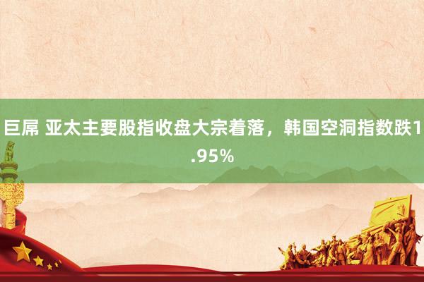 巨屌 亚太主要股指收盘大宗着落，韩国空洞指数跌1.95%