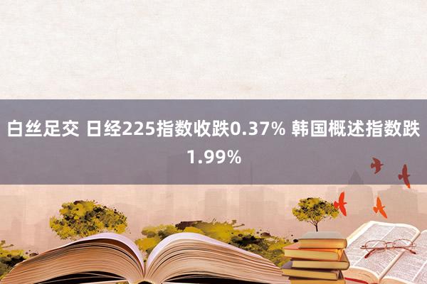 白丝足交 日经225指数收跌0.37% 韩国概述指数跌1.99%