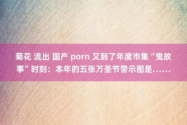菊花 流出 国产 porn 又到了年度市集“鬼故事”时刻：本年的五张万圣节警示图是……