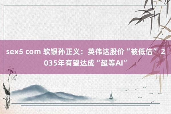 sex5 com 软银孙正义：英伟达股价“被低估” 2035年有望达成“超等AI”