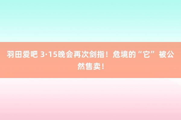 羽田爱吧 3·15晚会再次剑指！危境的“它” 被公然售卖！