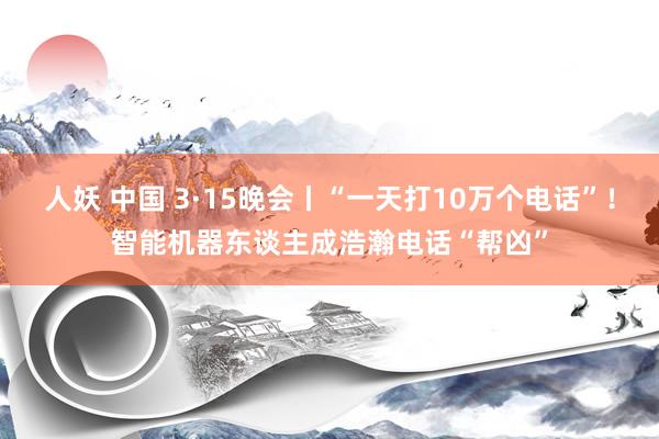 人妖 中国 3·15晚会丨“一天打10万个电话”！智能机器东谈主成浩瀚电话“帮凶”