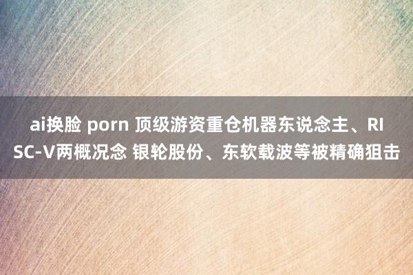 ai换脸 porn 顶级游资重仓机器东说念主、RISC-V两概况念 银轮股份、东软载波等被精确狙击