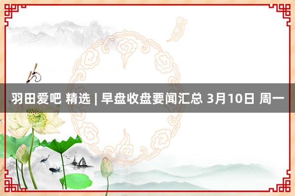 羽田爱吧 精选 | 早盘收盘要闻汇总 3月10日 周一