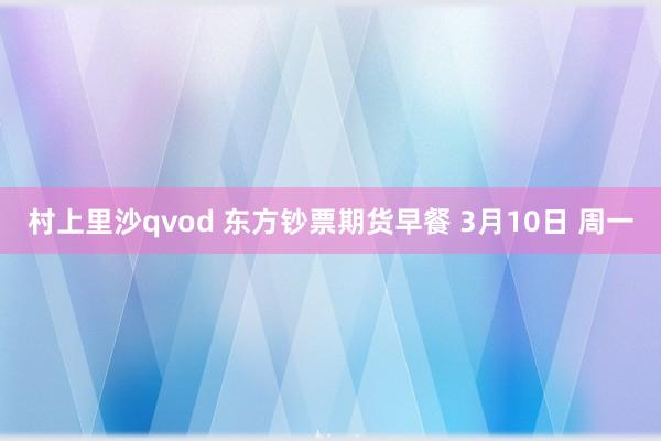 村上里沙qvod 东方钞票期货早餐 3月10日 周一