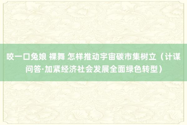 咬一口兔娘 裸舞 怎样推动宇宙碳市集树立（计谋问答·加紧经济社会发展全面绿色转型）