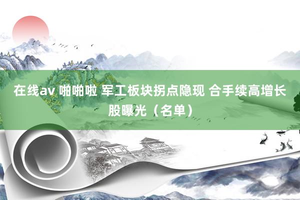 在线av 啪啪啦 军工板块拐点隐现 合手续高增长股曝光（名单）