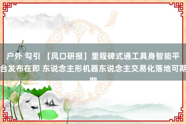 户外 勾引 【风口研报】里程碑式通工具身智能平台发布在即 东说念主形机器东说念主交易化落地可期
