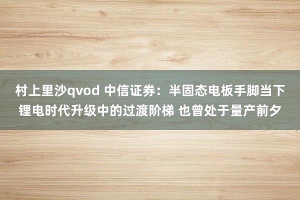 村上里沙qvod 中信证券：半固态电板手脚当下锂电时代升级中的过渡阶梯 也曾处于量产前夕