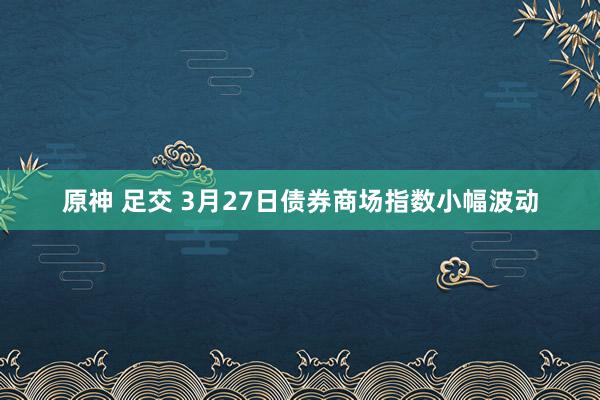 原神 足交 3月27日债券商场指数小幅波动