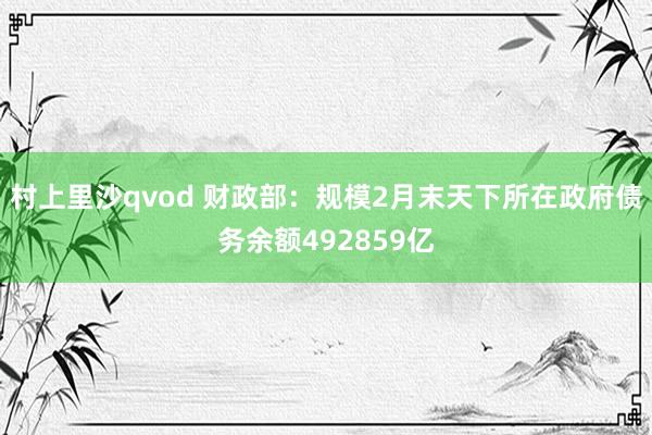村上里沙qvod 财政部：规模2月末天下所在政府债务余额492859亿